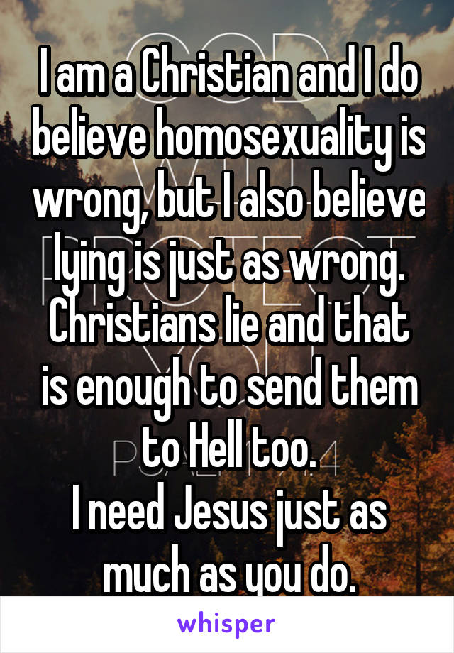 I am a Christian and I do believe homosexuality is wrong, but I also believe lying is just as wrong.
Christians lie and that is enough to send them to Hell too.
I need Jesus just as much as you do.