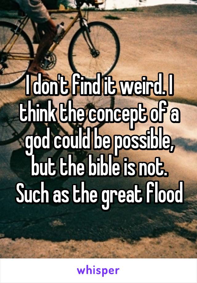 I don't find it weird. I think the concept of a god could be possible, but the bible is not. Such as the great flood