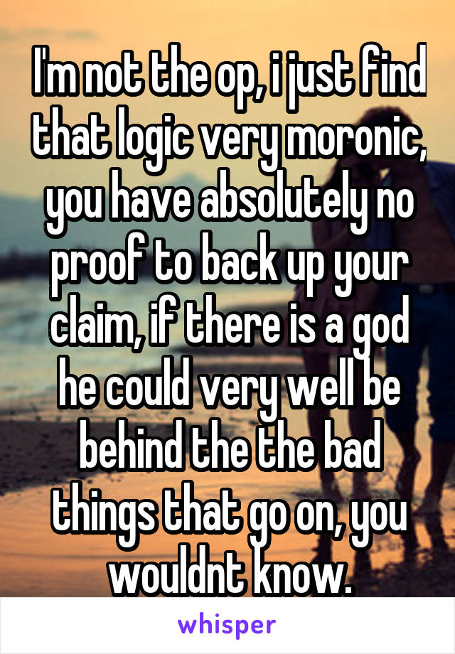 I'm not the op, i just find that logic very moronic, you have absolutely no proof to back up your claim, if there is a god he could very well be behind the the bad things that go on, you wouldnt know.