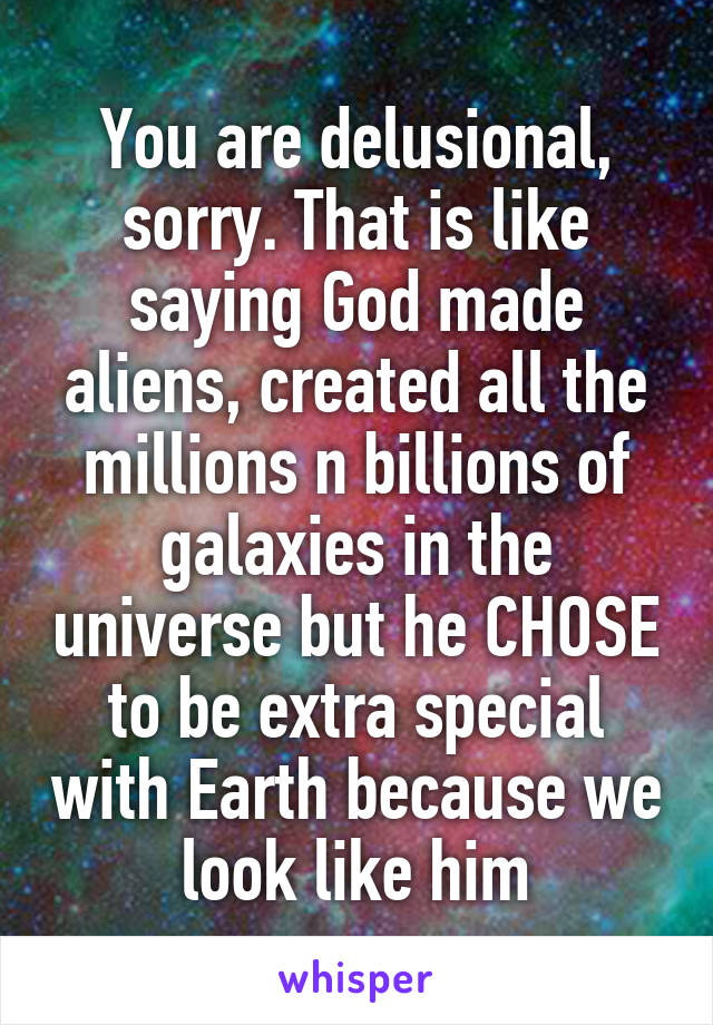 You are delusional, sorry. That is like saying God made aliens, created all the millions n billions of galaxies in the universe but he CHOSE to be extra special with Earth because we look like him