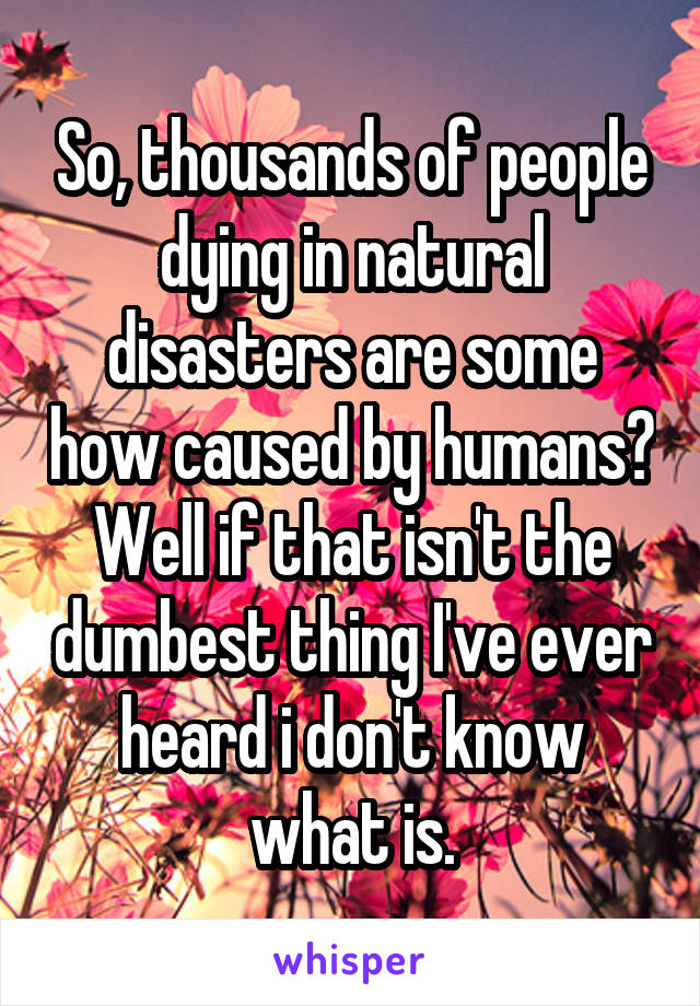 So, thousands of people dying in natural disasters are some how caused by humans? Well if that isn't the dumbest thing I've ever heard i don't know what is.