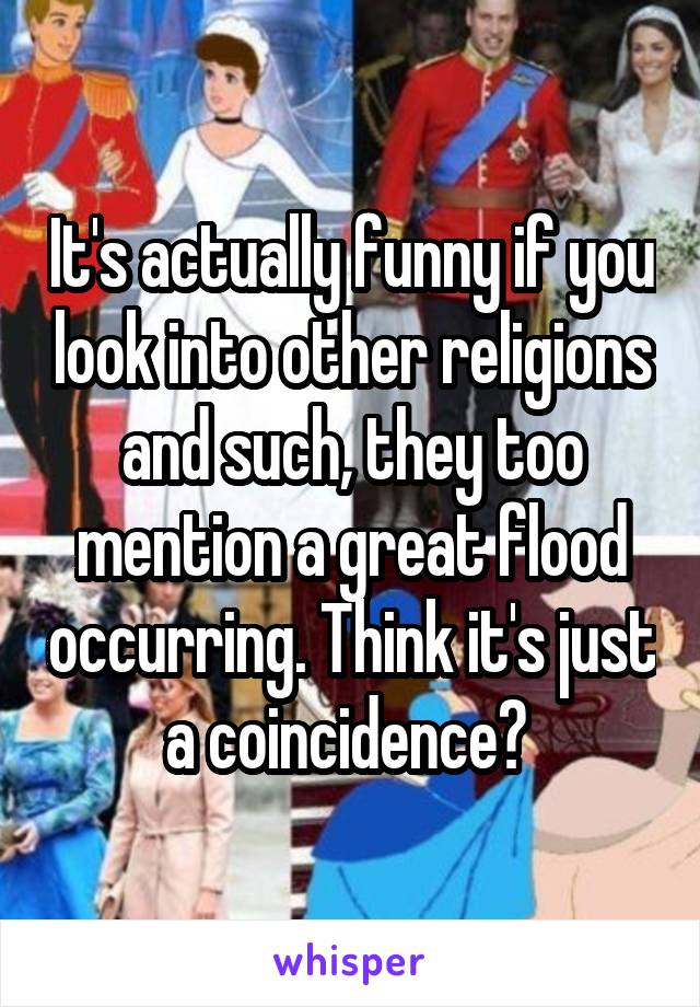 It's actually funny if you look into other religions and such, they too mention a great flood occurring. Think it's just a coincidence? 