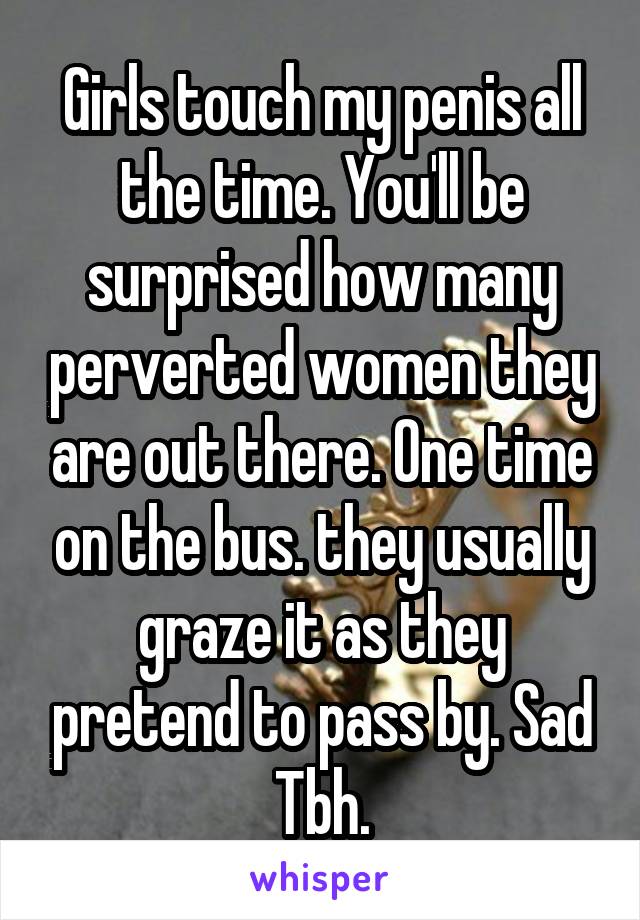 Girls touch my penis all the time. You'll be surprised how many perverted women they are out there. One time on the bus. they usually graze it as they pretend to pass by. Sad Tbh.