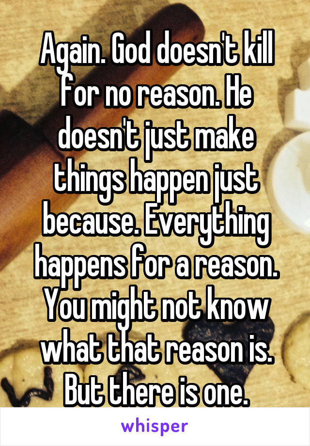 Again. God doesn't kill for no reason. He doesn't just make things happen just because. Everything happens for a reason. You might not know what that reason is. But there is one.