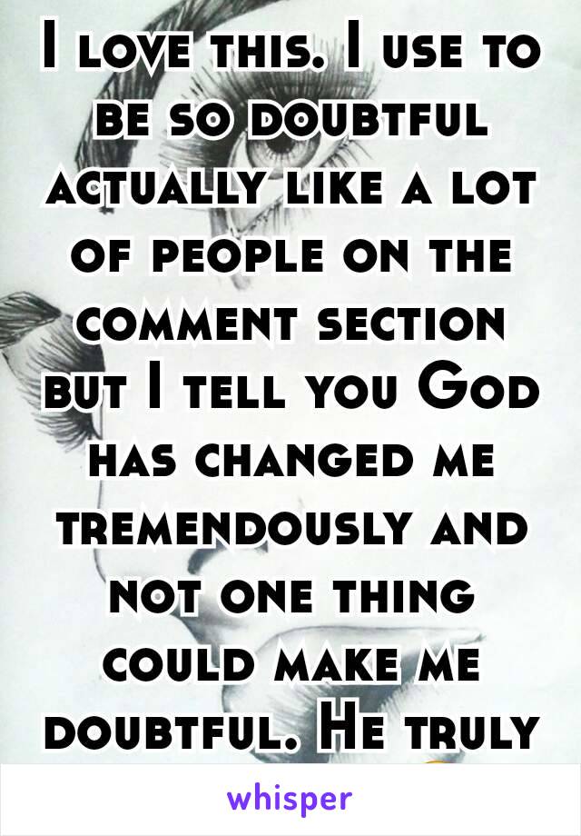 I love this. I use to be so doubtful actually like a lot of people on the comment section but I tell you God has changed me tremendously and not one thing could make me doubtful. He truly is amazing.☺