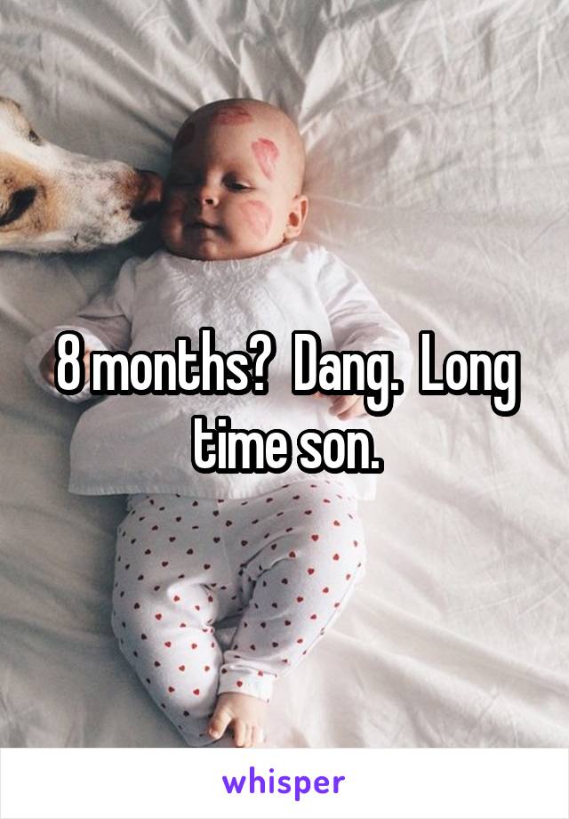 8 months?  Dang.  Long time son.