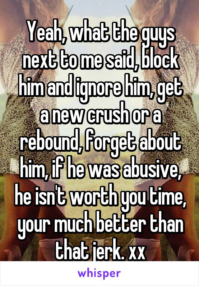 Yeah, what the guys next to me said, block him and ignore him, get a new crush or a rebound, forget about him, if he was abusive, he isn't worth you time, your much better than that jerk. xx