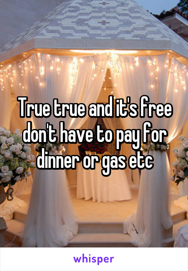 True true and it's free don't have to pay for dinner or gas etc
