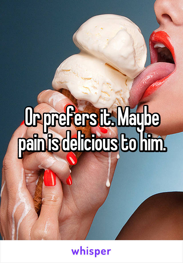 Or prefers it. Maybe pain is delicious to him.