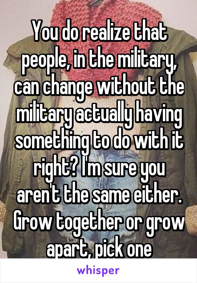 You do realize that people, in the military, can change without the military actually having something to do with it right? I'm sure you aren't the same either. Grow together or grow apart, pick one