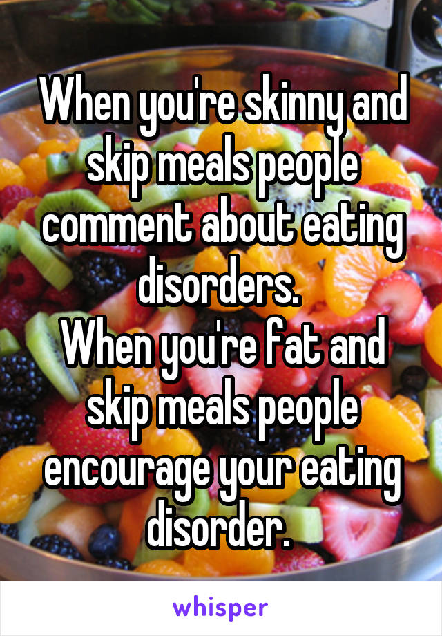 When you're skinny and skip meals people comment about eating disorders. 
When you're fat and skip meals people encourage your eating disorder. 