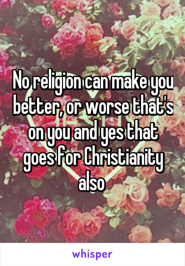 No religion can make you better, or worse that's on you and yes that goes for Christianity also 