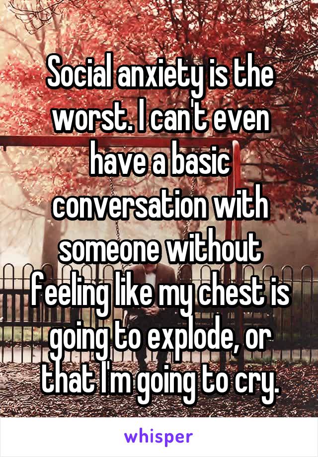 Social anxiety is the worst. I can't even have a basic conversation with someone without feeling like my chest is going to explode, or that I'm going to cry.