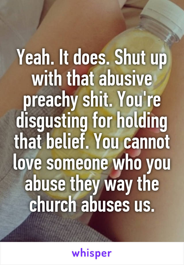 Yeah. It does. Shut up with that abusive preachy shit. You're disgusting for holding that belief. You cannot love someone who you abuse they way the church abuses us.