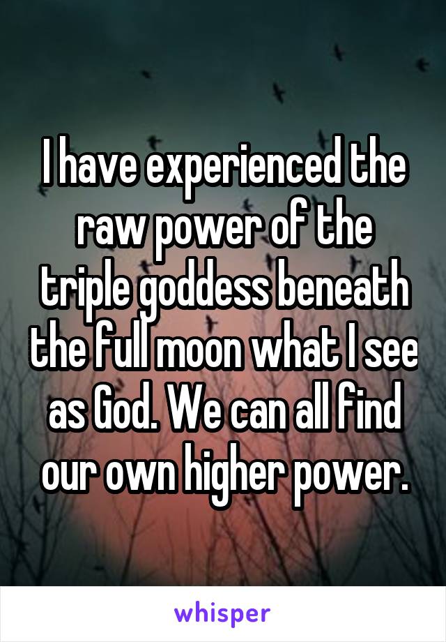 I have experienced the raw power of the triple goddess beneath the full moon what I see as God. We can all find our own higher power.