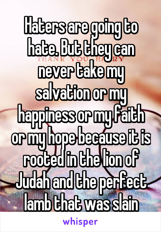 Haters are going to hate. But they can never take my salvation or my happiness or my faith or my hope because it is rooted in the lion of Judah and the perfect lamb that was slain