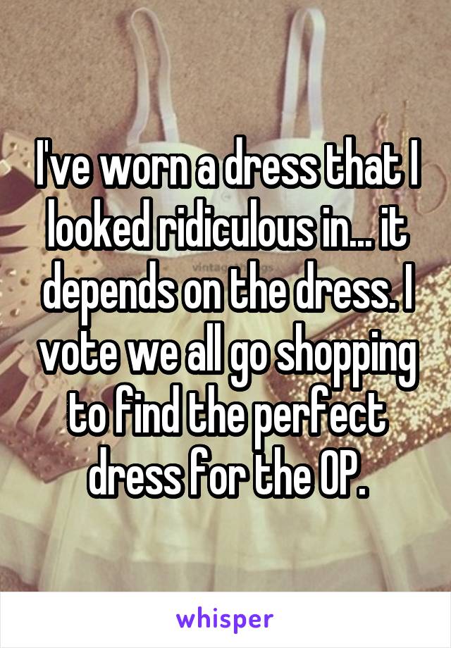 I've worn a dress that I looked ridiculous in... it depends on the dress. I vote we all go shopping to find the perfect dress for the OP.