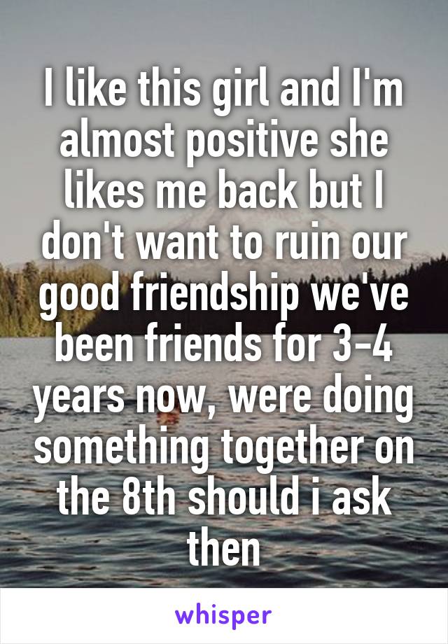 I like this girl and I'm almost positive she likes me back but I don't want to ruin our good friendship we've been friends for 3-4 years now, were doing something together on the 8th should i ask then