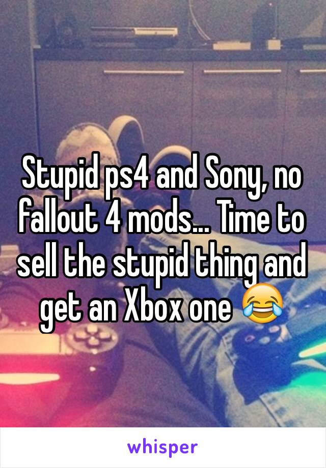 Stupid ps4 and Sony, no fallout 4 mods... Time to sell the stupid thing and get an Xbox one 😂