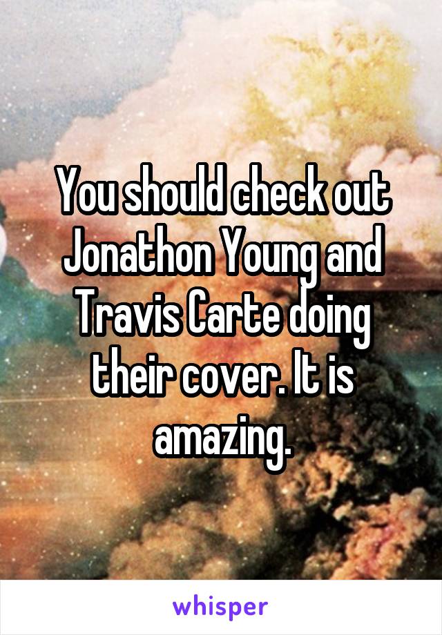 You should check out Jonathon Young and Travis Carte doing their cover. It is amazing.