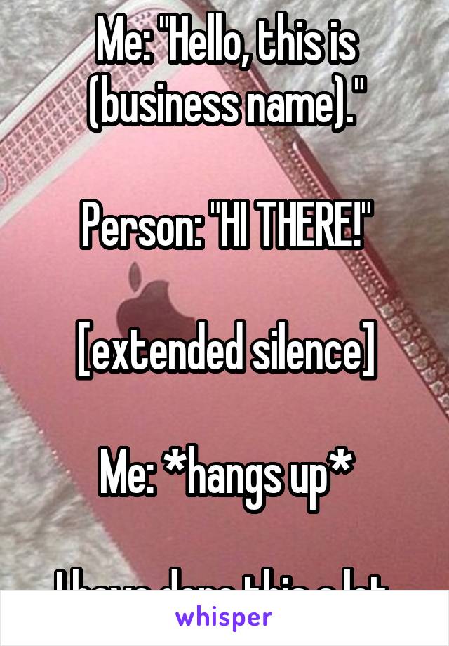 Me: "Hello, this is (business name)."

Person: "HI THERE!"

[extended silence]

Me: *hangs up*

I have done this a lot.