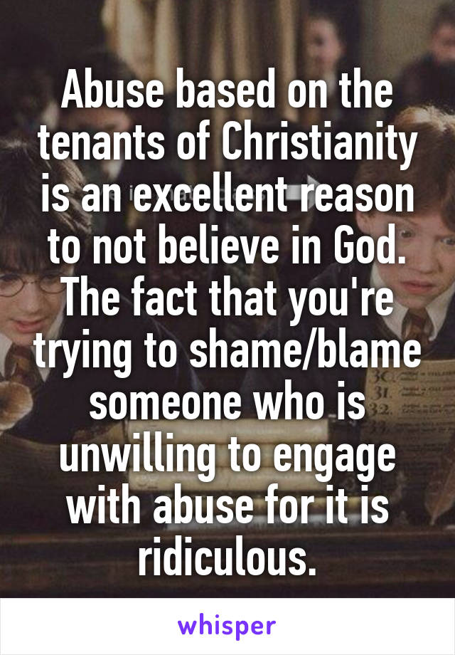 Abuse based on the tenants of Christianity is an excellent reason to not believe in God. The fact that you're trying to shame/blame someone who is unwilling to engage with abuse for it is ridiculous.