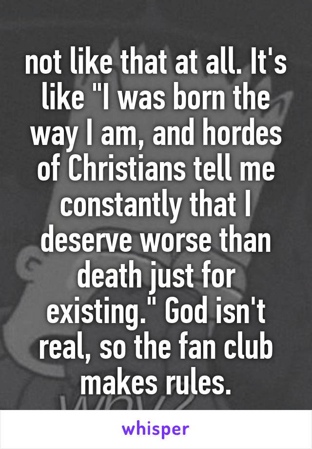 not like that at all. It's like "I was born the way I am, and hordes of Christians tell me constantly that I deserve worse than death just for existing." God isn't real, so the fan club makes rules.