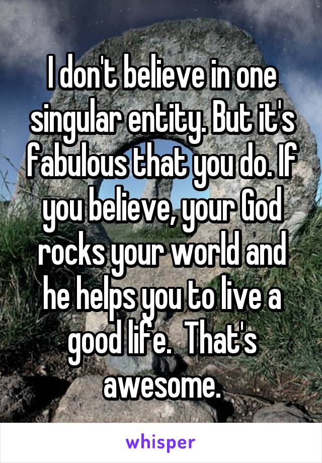 I don't believe in one singular entity. But it's fabulous that you do. If you believe, your God rocks your world and he helps you to live a good life.  That's awesome.