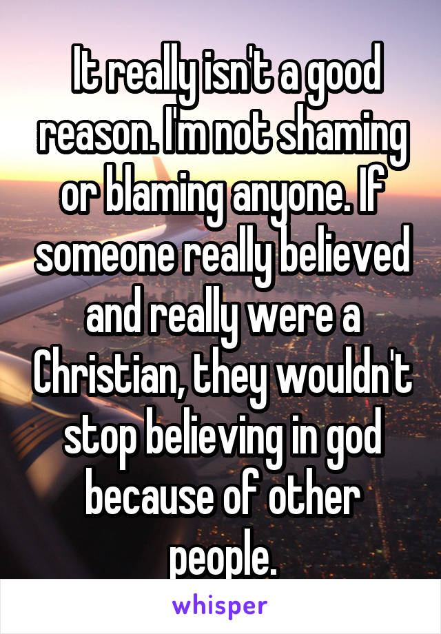  It really isn't a good reason. I'm not shaming or blaming anyone. If someone really believed and really were a Christian, they wouldn't stop believing in god because of other people.