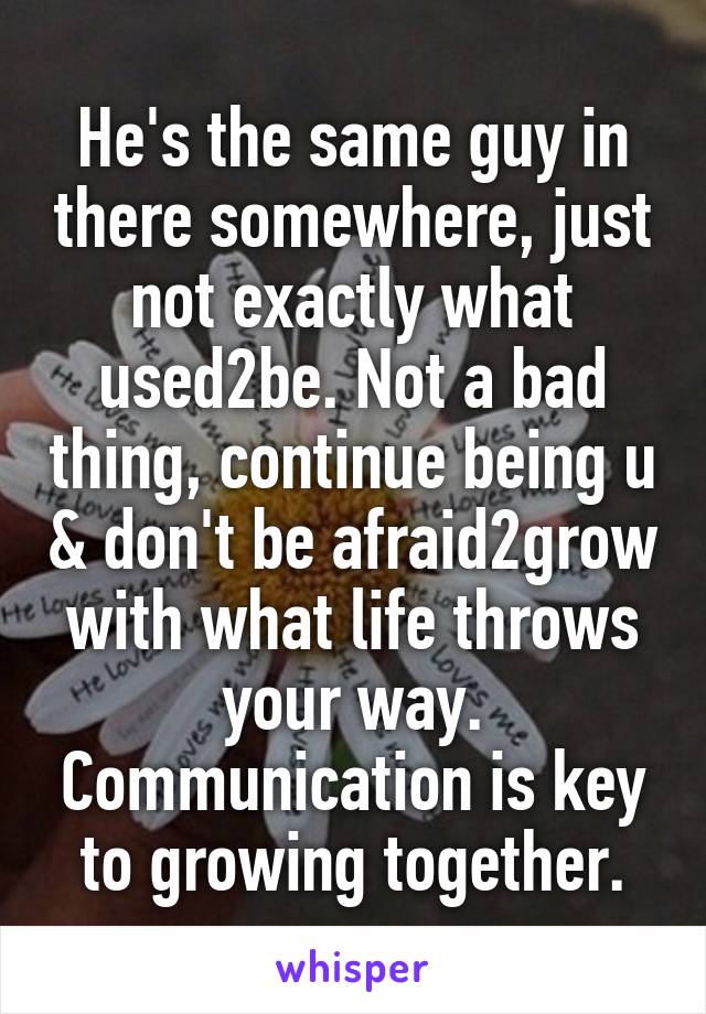 He's the same guy in there somewhere, just not exactly what used2be. Not a bad thing, continue being u & don't be afraid2grow with what life throws your way. Communication is key to growing together.