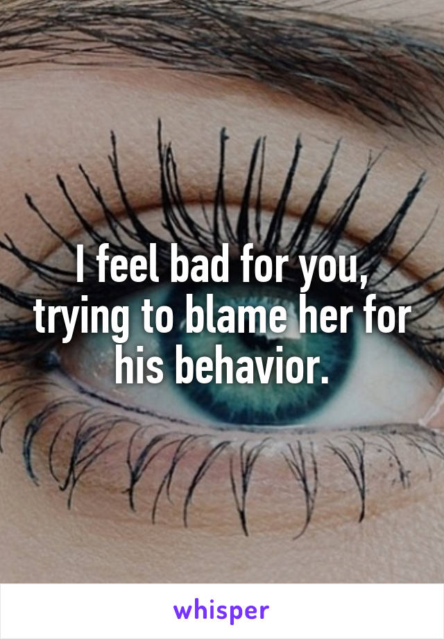 I feel bad for you, trying to blame her for his behavior.