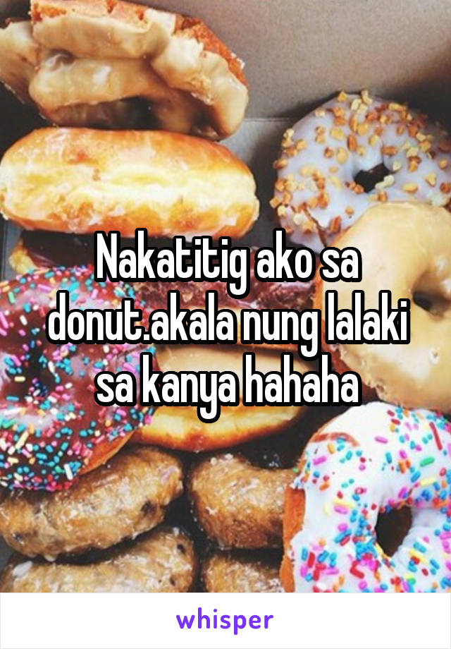 Nakatitig ako sa donut.akala nung lalaki sa kanya hahaha