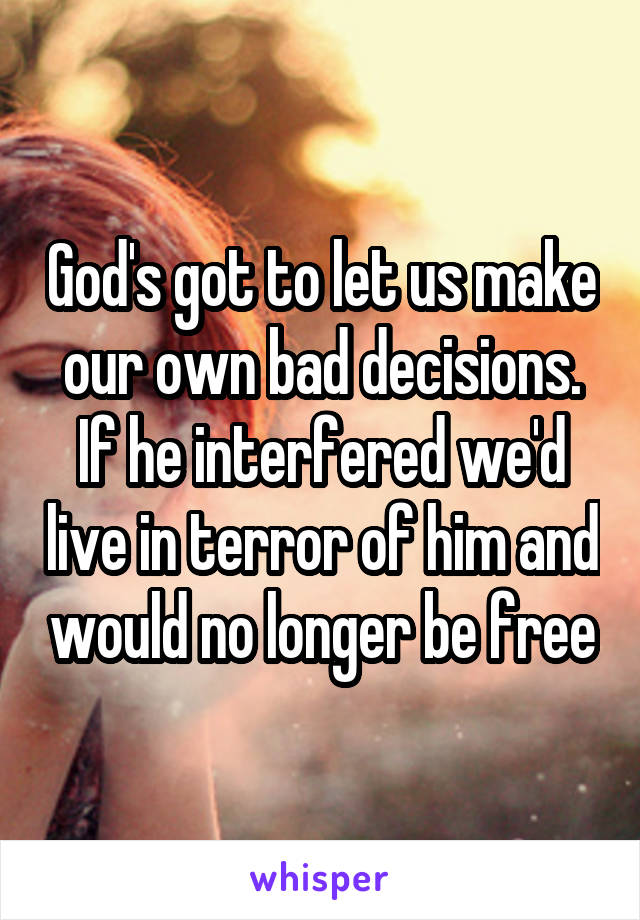 God's got to let us make our own bad decisions. If he interfered we'd live in terror of him and would no longer be free