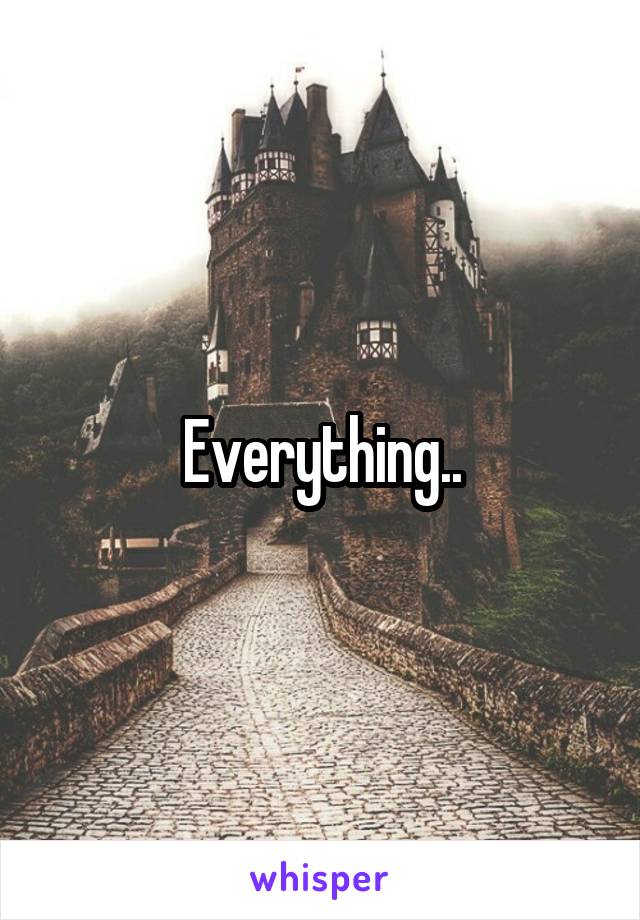 Everything..