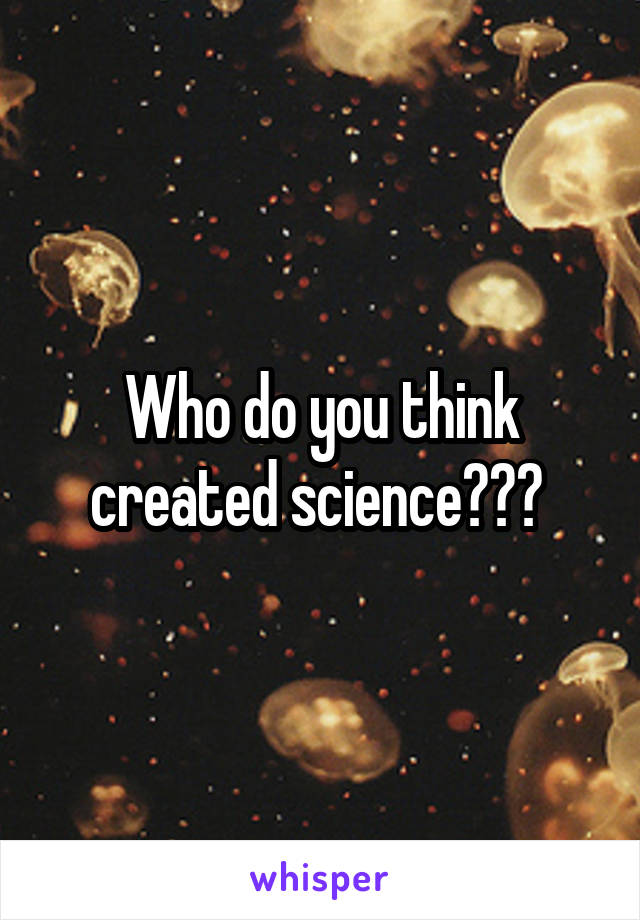 Who do you think created science??? 