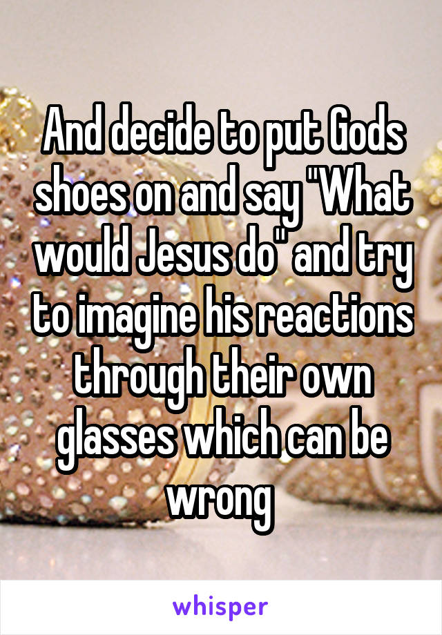 And decide to put Gods shoes on and say "What would Jesus do" and try to imagine his reactions through their own glasses which can be wrong 