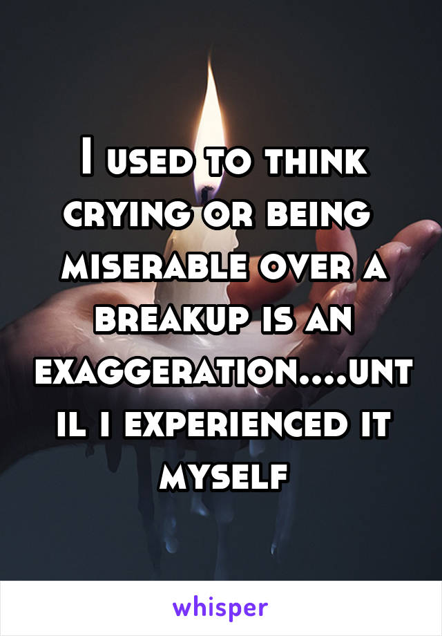 I used to think crying or being  miserable over a breakup is an exaggeration....until i experienced it myself