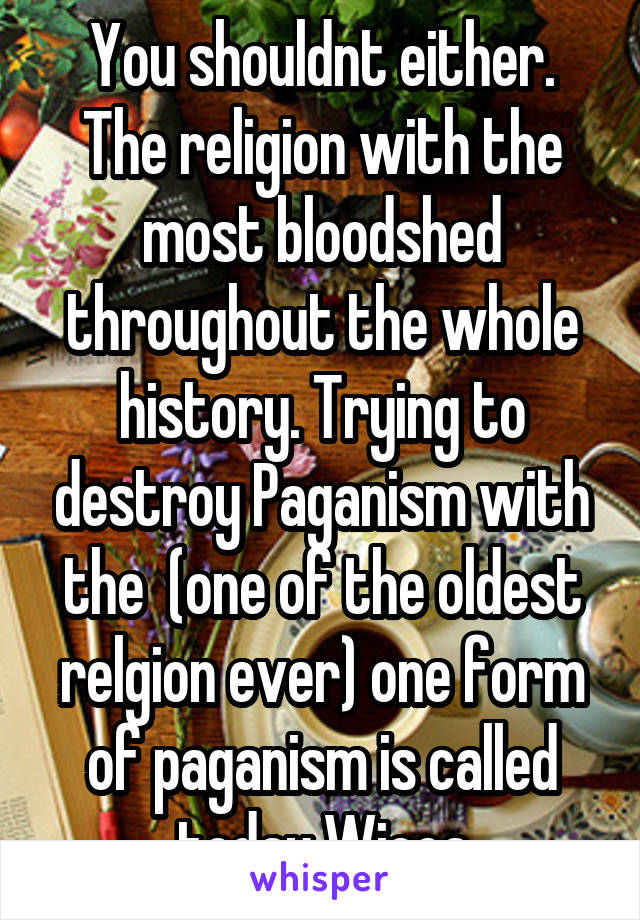 You shouldnt either. The religion with the most bloodshed throughout the whole history. Trying to destroy Paganism with the  (one of the oldest relgion ever) one form of paganism is called today Wicca