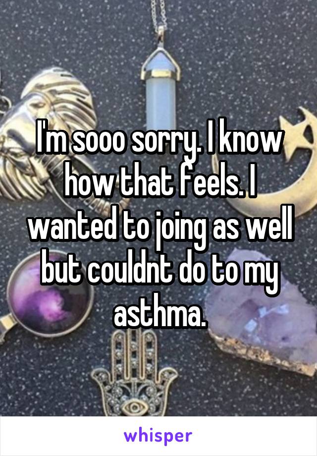 I'm sooo sorry. I know how that feels. I wanted to joing as well but couldnt do to my asthma.