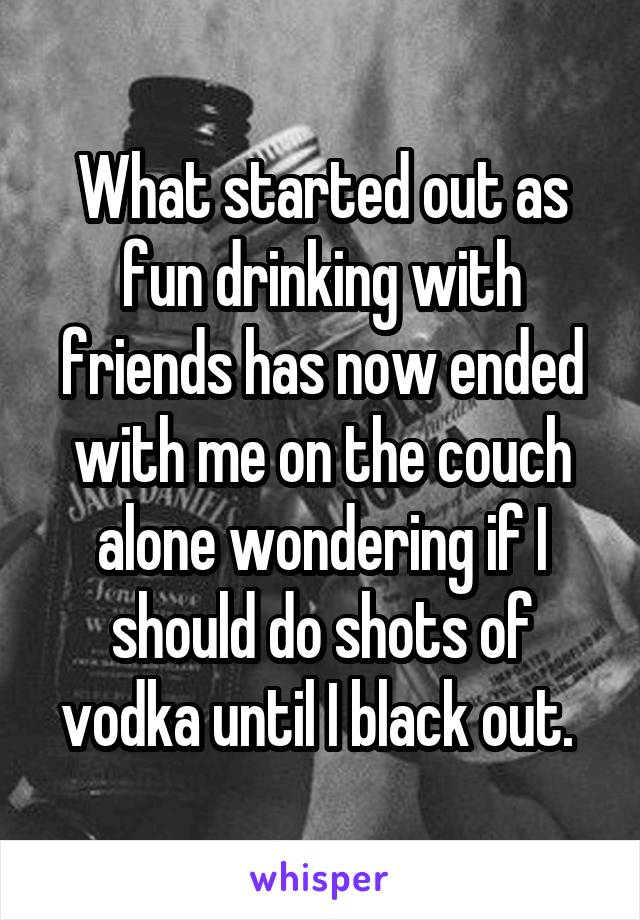 What started out as fun drinking with friends has now ended with me on the couch alone wondering if I should do shots of vodka until I black out. 