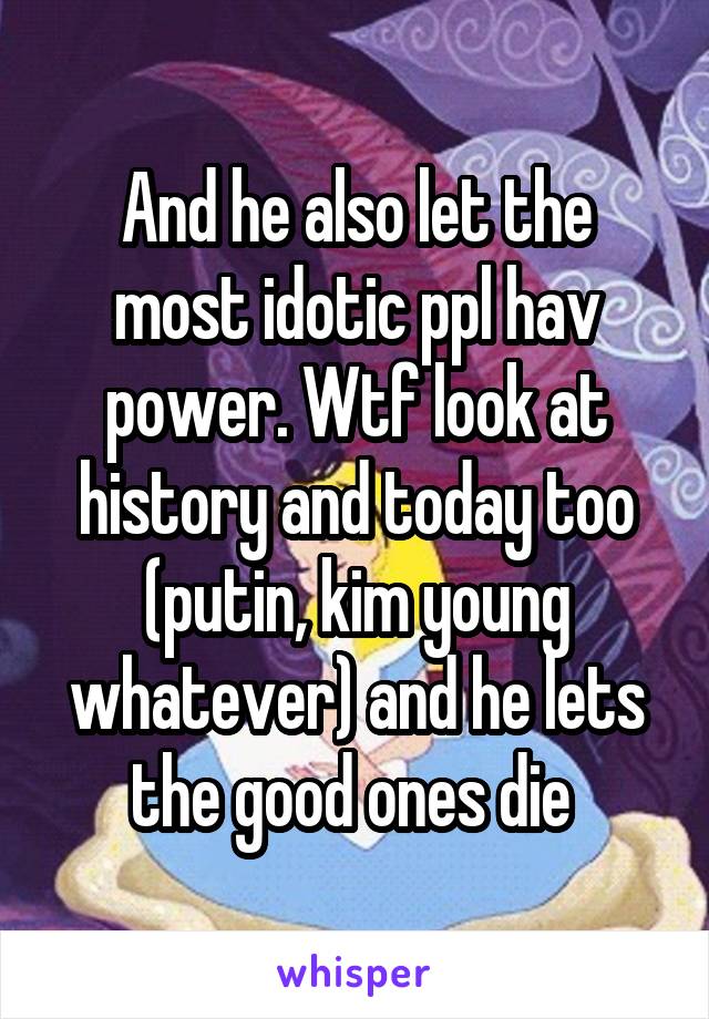 And he also let the most idotic ppl hav power. Wtf look at history and today too (putin, kim young whatever) and he lets the good ones die 