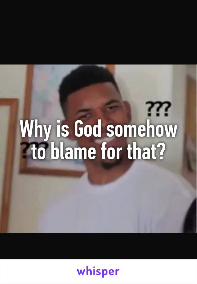 Why is God somehow to blame for that?