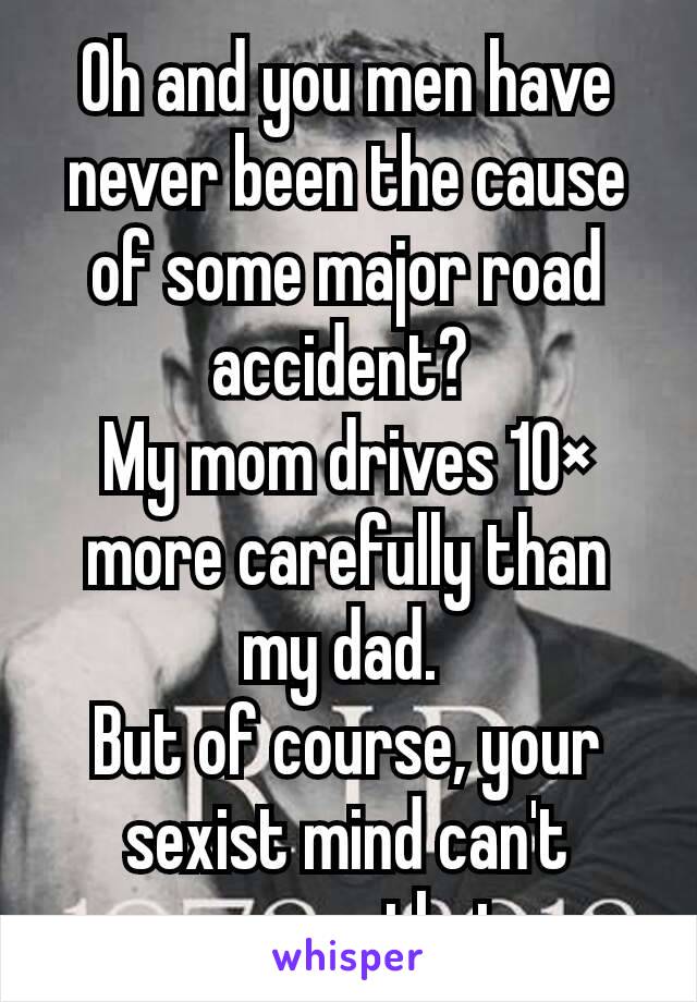 Oh and you men have never been the cause of some major road accident? 
My mom drives 10× more carefully than my dad. 
But of course, your sexist mind can't process that. 