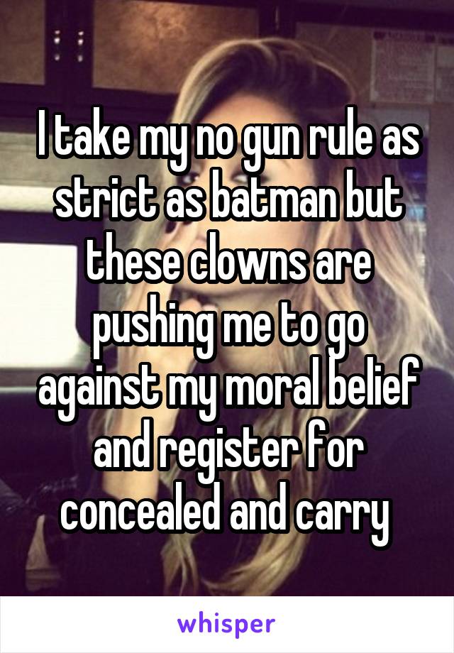 I take my no gun rule as strict as batman but these clowns are pushing me to go against my moral belief and register for concealed and carry 