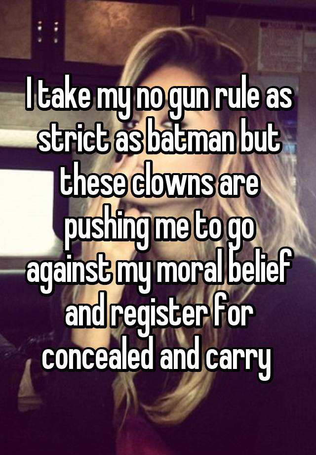 I take my no gun rule as strict as batman but these clowns are pushing me to go against my moral belief and register for concealed and carry 