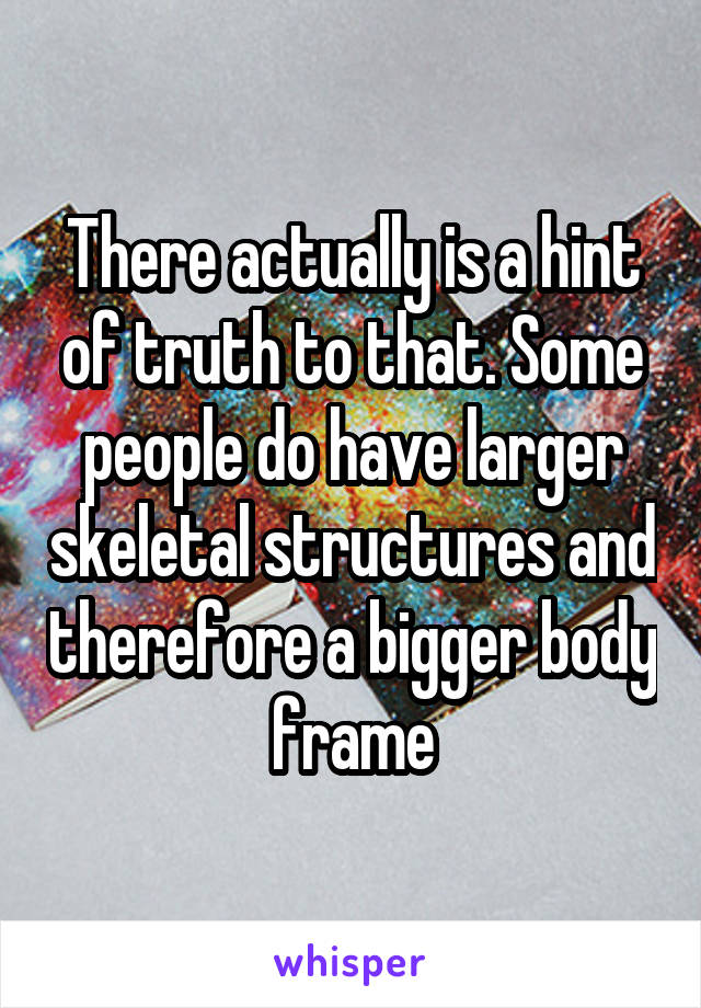 There actually is a hint of truth to that. Some people do have larger skeletal structures and therefore a bigger body frame