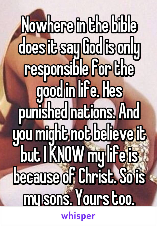 Nowhere in the bible does it say God is only responsible for the good in life. Hes punished nations. And you might not believe it but I KNOW my life is because of Christ. So is my sons. Yours too.