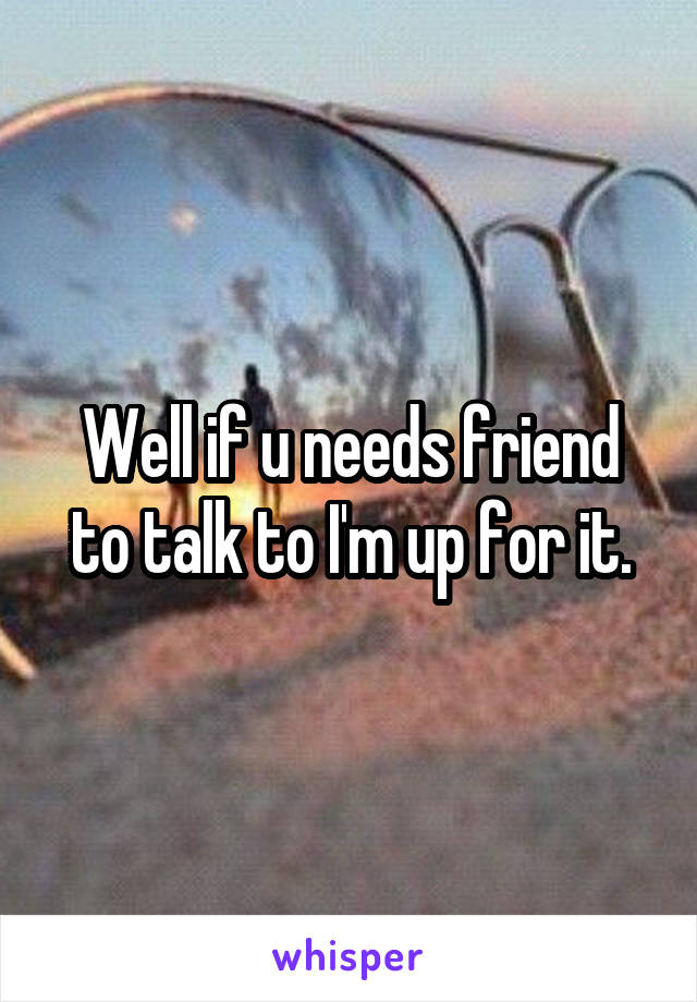 Well if u needs friend to talk to I'm up for it.
