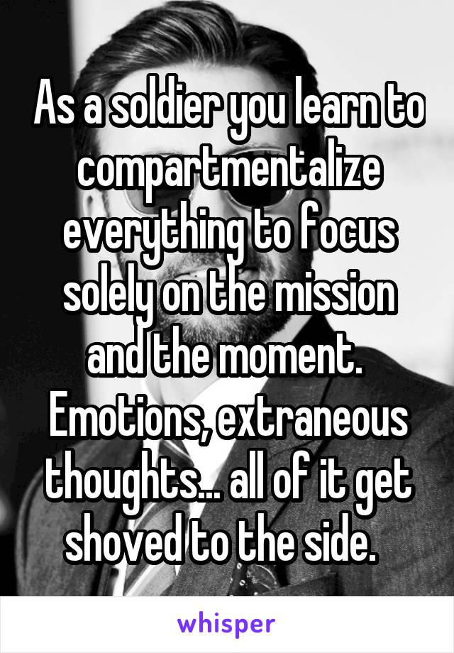 As a soldier you learn to compartmentalize everything to focus solely on the mission and the moment.  Emotions, extraneous thoughts... all of it get shoved to the side.  