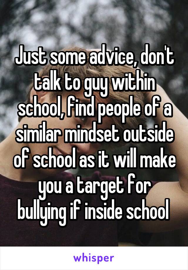 Just some advice, don't talk to guy within school, find people of a similar mindset outside of school as it will make you a target for bullying if inside school 